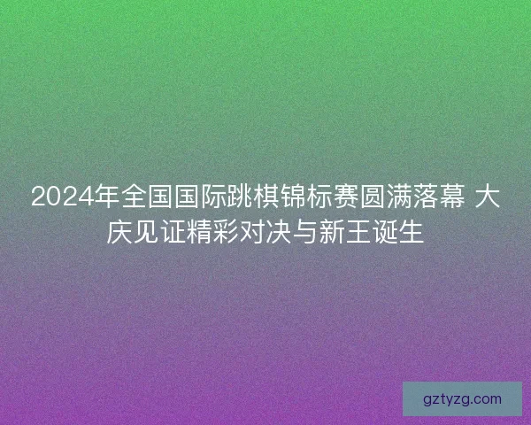 2024年全国国际跳棋锦标赛圆满落幕 大庆见证精彩对决与新王诞生