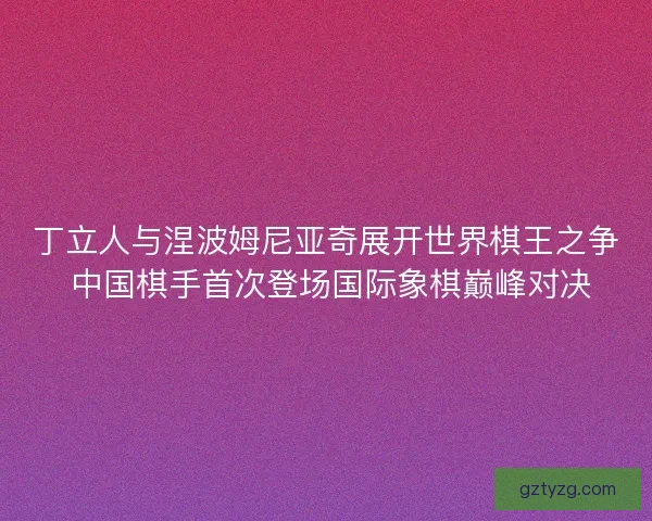 丁立人与涅波姆尼亚奇展开世界棋王之争 中国棋手首次登场国际象棋巅峰对决