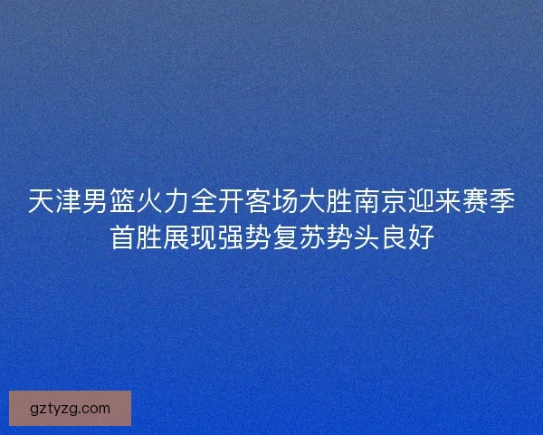 天津男篮火力全开客场大胜南京迎来赛季首胜展现强势复苏势头良好