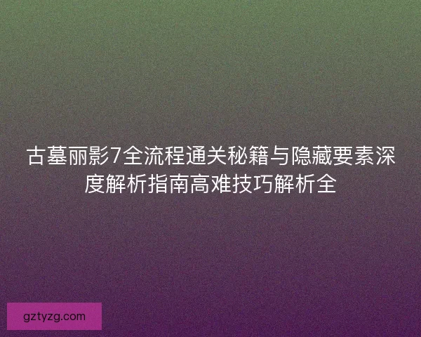 古墓丽影7全流程通关秘籍与隐藏要素深度解析指南高难技巧解析全