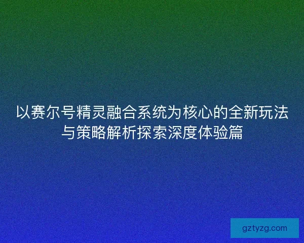 以赛尔号精灵融合系统为核心的全新玩法与策略解析探索深度体验篇